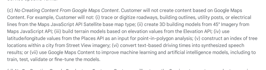 Section 3.2.3 of the Google Maps Platform Terms of Service tells customers they will not create content based on Google Maps Content, with named examples that bar building 3D building models from 45° Imagery and terrain models based on elevation values from the Elevation API.[4]